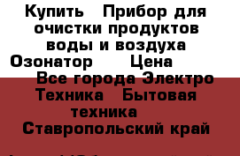 Купить : Прибор для очистки продуктов,воды и воздуха.Озонатор    › Цена ­ 25 500 - Все города Электро-Техника » Бытовая техника   . Ставропольский край